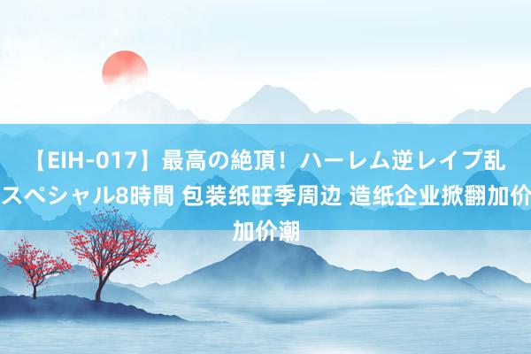 【EIH-017】最高の絶頂！ハーレム逆レイプ乱交スペシャル8時間 包装纸旺季周边 造纸企业掀翻加价潮