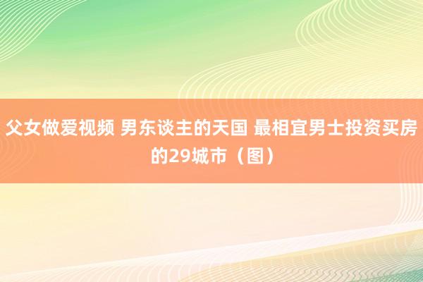 父女做爱视频 男东谈主的天国 最相宜男士投资买房的29城市（图）