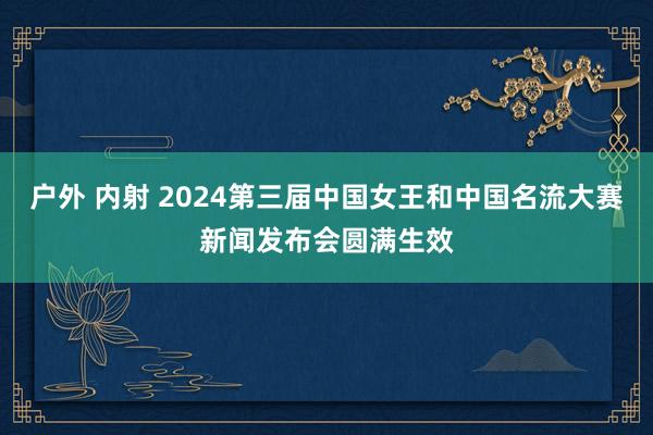 户外 内射 2024第三届中国女王和中国名流大赛新闻发布会圆满生效