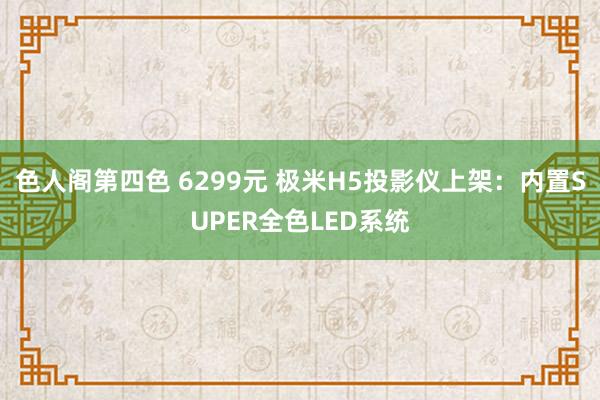 色人阁第四色 6299元 极米H5投影仪上架：内置SUPER全色LED系统