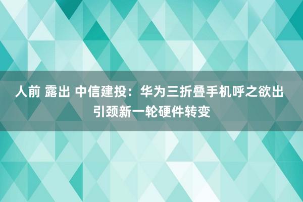 人前 露出 中信建投：华为三折叠手机呼之欲出 引颈新一轮硬件转变