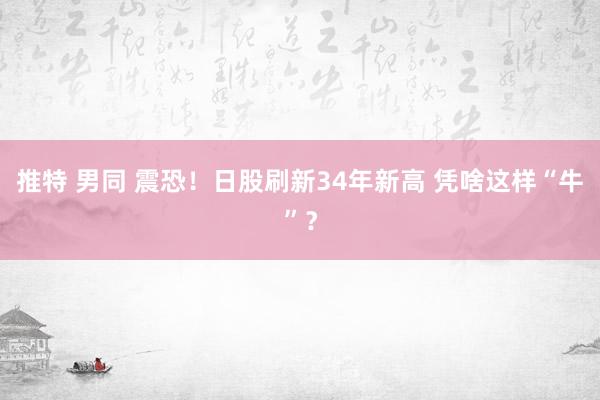 推特 男同 震恐！日股刷新34年新高 凭啥这样“牛”？