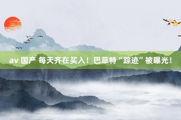 av 国产 每天齐在买入！巴菲特“踪迹”被曝光！