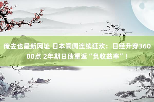 俺去也最新网址 日本阛阓连续狂欢：日经升穿36000点 2年期日债重返“负收益率”！