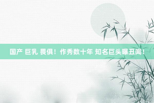 国产 巨乳 畏俱！作秀数十年 知名巨头曝丑闻！