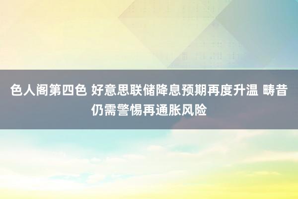 色人阁第四色 好意思联储降息预期再度升温 畴昔仍需警惕再通胀风险