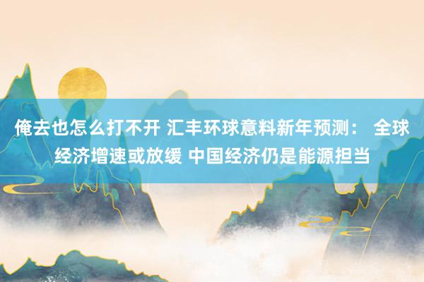 俺去也怎么打不开 汇丰环球意料新年预测： 全球经济增速或放缓 中国经济仍是能源担当