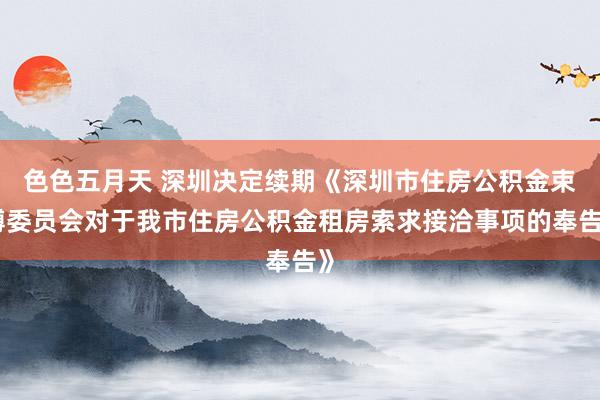 色色五月天 深圳决定续期《深圳市住房公积金束缚委员会对于我市住房公积金租房索求接洽事项的奉告》