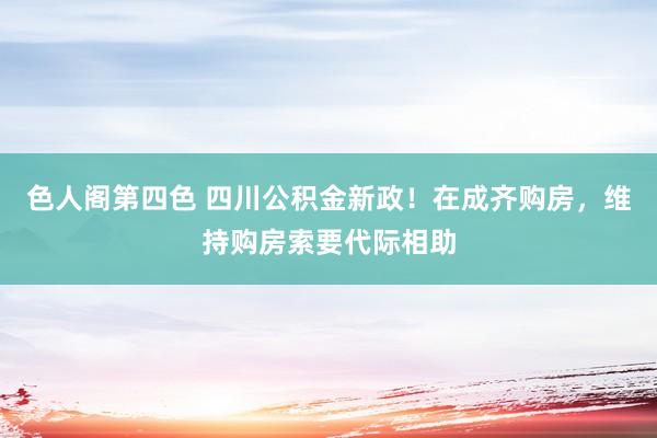 色人阁第四色 四川公积金新政！在成齐购房，维持购房索要代际相助