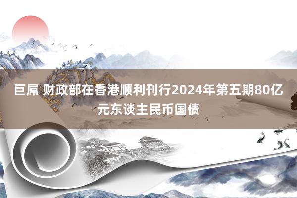 巨屌 财政部在香港顺利刊行2024年第五期80亿元东谈主民币国债
