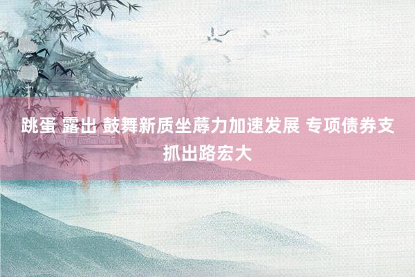 跳蛋 露出 鼓舞新质坐蓐力加速发展 专项债券支抓出路宏大