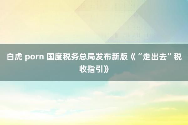 白虎 porn 国度税务总局发布新版《“走出去”税收指引》