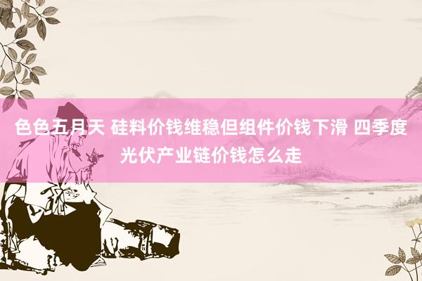 色色五月天 硅料价钱维稳但组件价钱下滑 四季度光伏产业链价钱怎么走