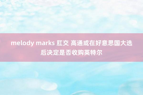 melody marks 肛交 高通或在好意思国大选后决定是否收购英特尔