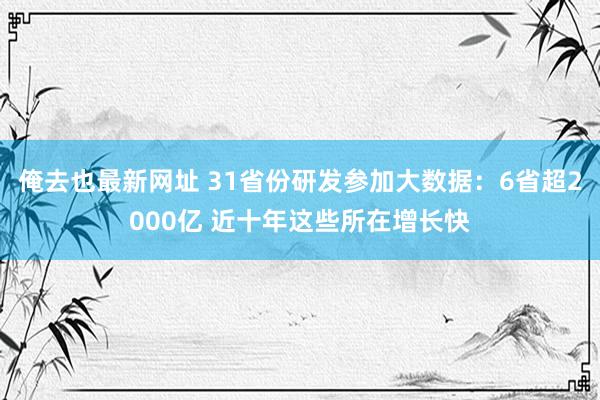 俺去也最新网址 31省份研发参加大数据：6省超2000亿 近十年这些所在增长快