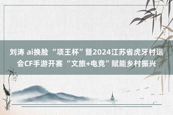 刘涛 ai换脸 “项王杯”暨2024江苏省虎牙村运会CF手游开赛 “文旅+电竞”赋能乡村振兴