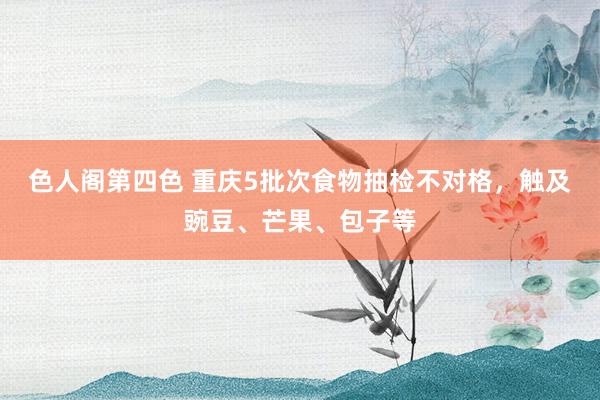 色人阁第四色 重庆5批次食物抽检不对格，触及豌豆、芒果、包子等