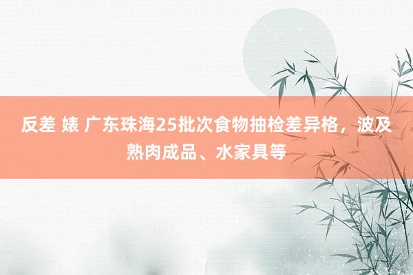 反差 婊 广东珠海25批次食物抽检差异格，波及熟肉成品、水家具等