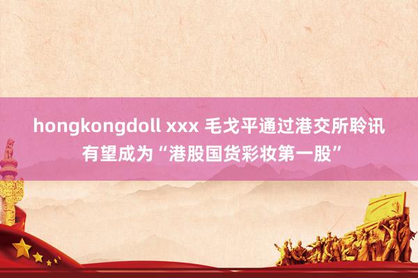 hongkongdoll xxx 毛戈平通过港交所聆讯 有望成为“港股国货彩妆第一股”