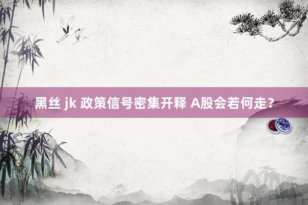 黑丝 jk 政策信号密集开释 A股会若何走？