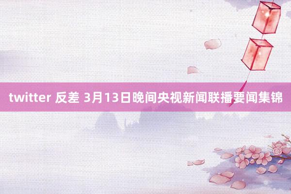 twitter 反差 3月13日晚间央视新闻联播要闻集锦