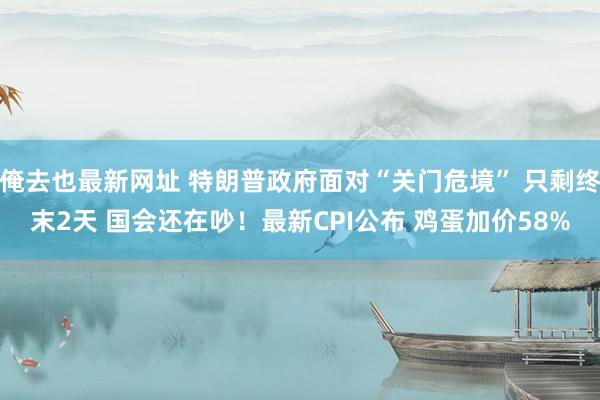 俺去也最新网址 特朗普政府面对“关门危境” 只剩终末2天 国会还在吵！最新CPI公布 鸡蛋加价58%