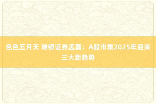 色色五月天 瑞银证券孟磊：A股市集2025年迎来三大新趋势