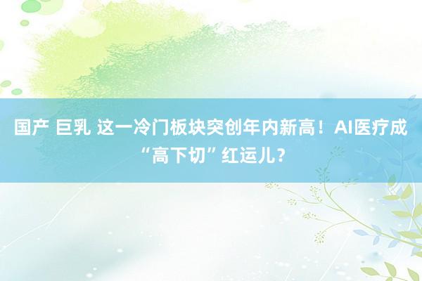 国产 巨乳 这一冷门板块突创年内新高！AI医疗成“高下切”红运儿？