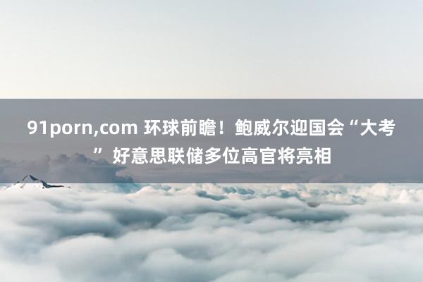 91porn，com 环球前瞻！鲍威尔迎国会“大考” 好意思联储多位高官将亮相