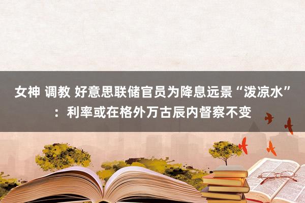 女神 调教 好意思联储官员为降息远景“泼凉水”：利率或在格外万古辰内督察不变