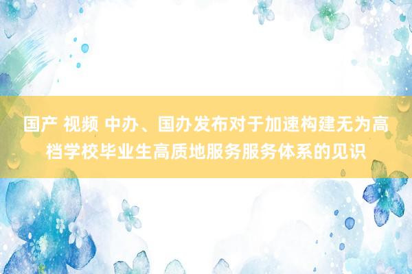 国产 视频 中办、国办发布对于加速构建无为高档学校毕业生高质地服务服务体系的见识