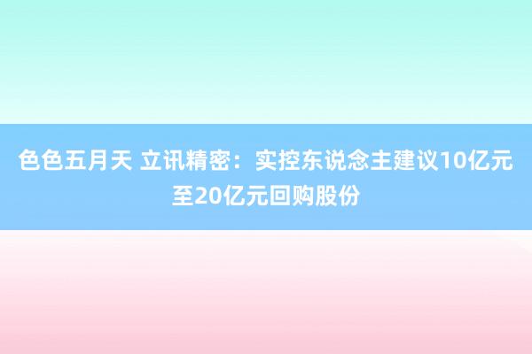 色色五月天 立讯精密：实控东说念主建议10亿元至20亿元回购股份