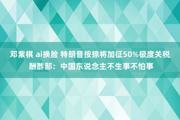 邓紫棋 ai换脸 特朗普按捺将加征50%极度关税 酬酢部：中国东说念主不生事不怕事