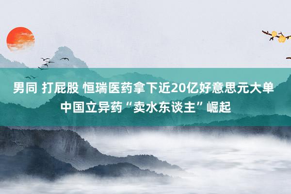 男同 打屁股 恒瑞医药拿下近20亿好意思元大单 中国立异药“卖水东谈主”崛起