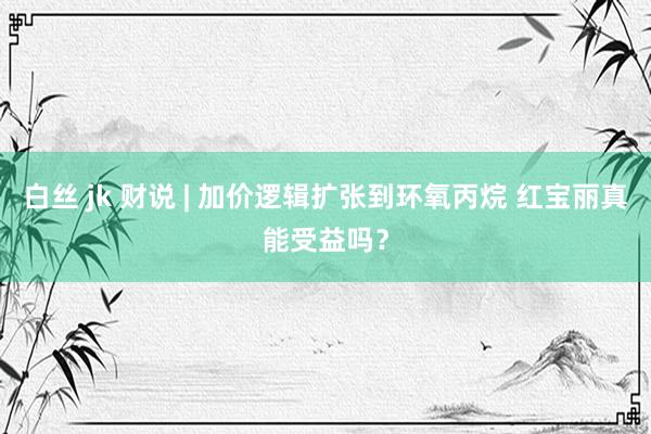 白丝 jk 财说 | 加价逻辑扩张到环氧丙烷 红宝丽真能受益吗？