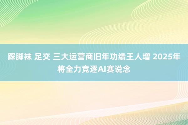 踩脚袜 足交 三大运营商旧年功绩王人增 2025年将全力竞逐AI赛说念