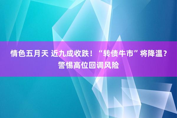 情色五月天 近九成收跌！“转债牛市”将降温？警惕高位回调风险