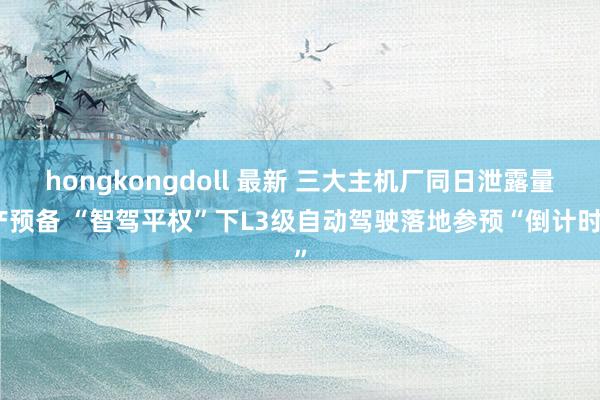hongkongdoll 最新 三大主机厂同日泄露量产预备 “智驾平权”下L3级自动驾驶落地参预“倒计时”