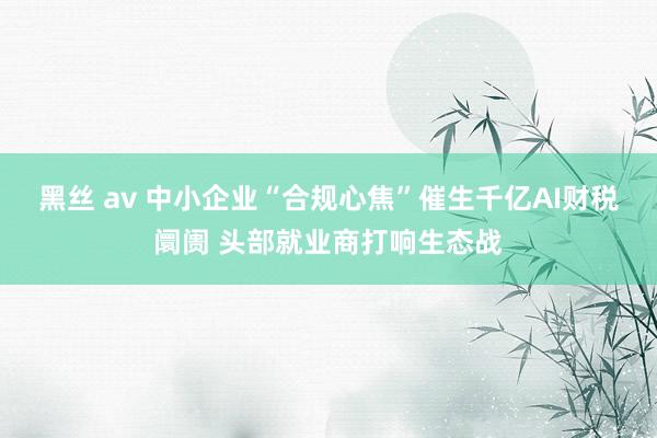 黑丝 av 中小企业“合规心焦”催生千亿AI财税阛阓 头部就业商打响生态战